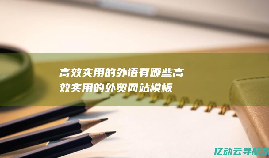 高效实用的外语有哪些 (高效实用的外贸网站模板: 简化运营流程，提升国际贸易的效率与竞争力li)