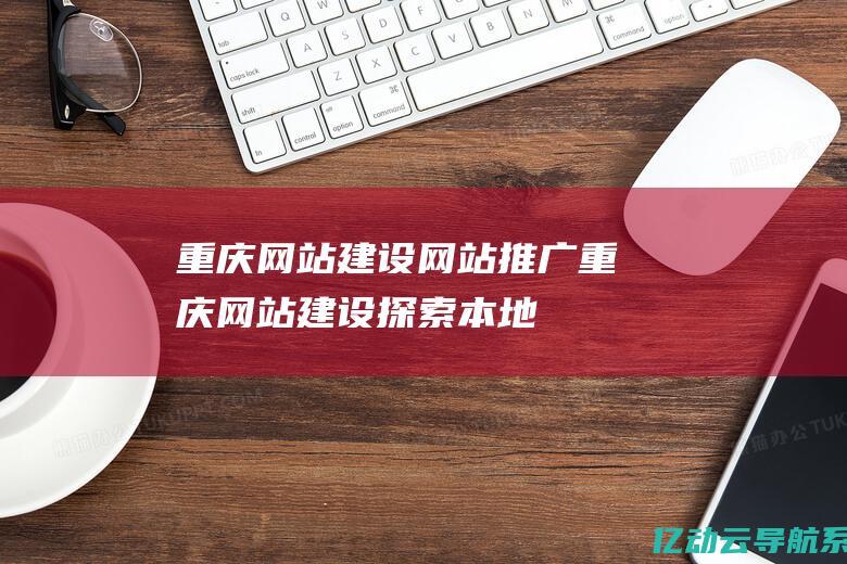 重庆网站建设网站推广 (重庆网站建设：探索本地特色，开拓市场的最佳策)