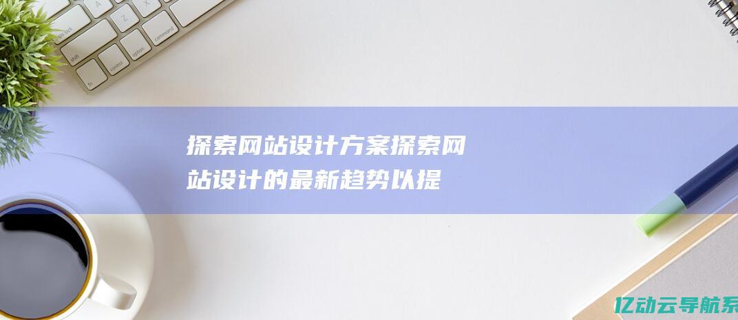 探索网站设计方案 (探索网站设计的最新趋势以提升您的在线形象)