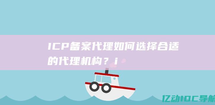 ICP备案代理：如何选择合适的代理机构？ (icp备案代办多少钱)