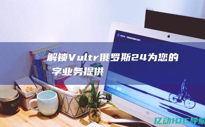 解锁 Vultr 俄罗斯 24：为您的数字业务提供卓越的连接性 (解锁vue)