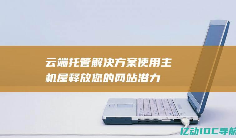 云端托管解决方案：使用主机屋释放您的网站潜力 (云端托管是什么意思)