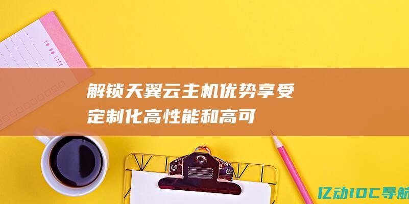 解锁天翼云主机优势：享受定制化、高性能和高可用性的云计算平台 (天翼云功能)