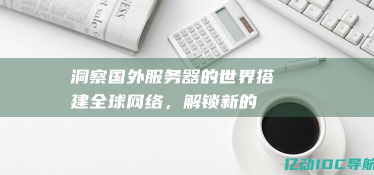 洞察国外服务器的世界：搭建全球网络，解锁新的可能性 (洞察国外服务的案例)