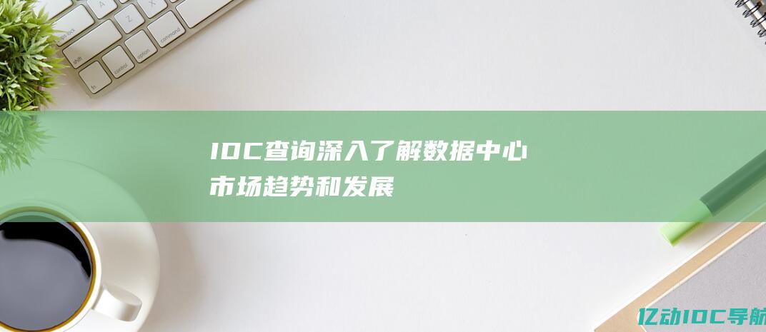 IDC 查询：深入了解数据中心市场趋势和发展 (idc查询网站)