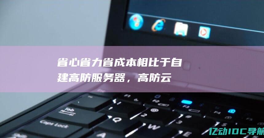 省心省力省成本：相比于自建高防服务器，高防云服务器省心省力，无需额外投入运维成本。(省心省力省时)