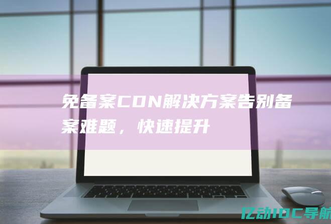 免备案 CDN 解决方案：告别备案难题，快速提升网站性能 (免备案CDN)