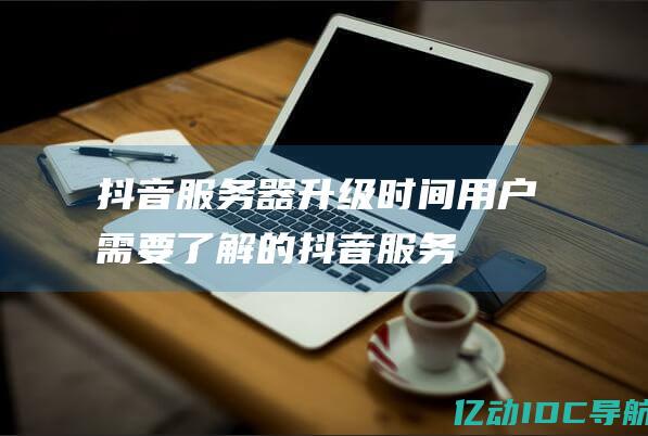 抖音服务器升级时间：用户需要了解的 (抖音服务器升级调整中暂不支持开播)