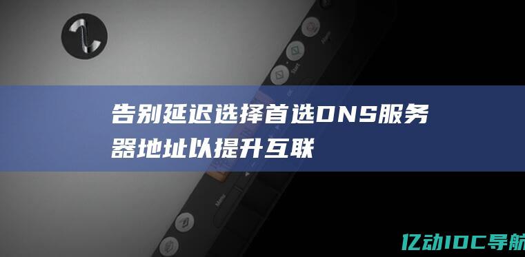 告别延迟：选择首选 DNS 服务器地址以提升互联网连接速度 (告别拖延什么意思)