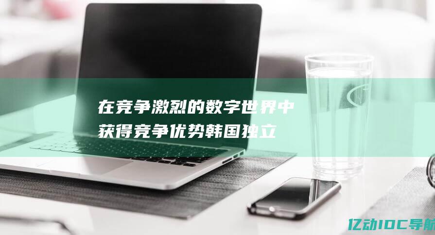 在竞争激烈的数字世界中获得竞争优势：韩国独立服务器的全面指南 (在竞争激烈的社会环境中,就业者不但要实现)