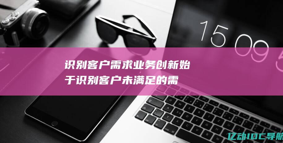 识别客户需求业务创新始于识别客户未满足的需