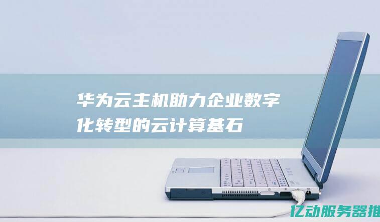 华为云主机：助力企业数字化转型的云计算基石 (华为云主机免费)