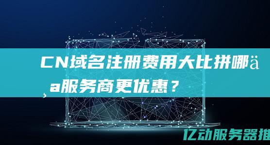 CN域名注册费用大比拼：哪个服务商更优惠？(cn域名注册局)