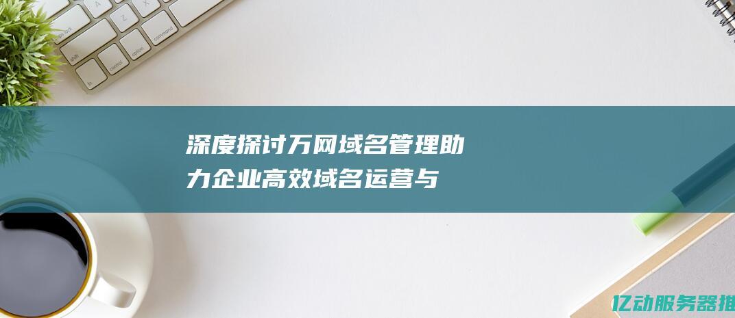 深度探讨万网管理助力企业高效运营与