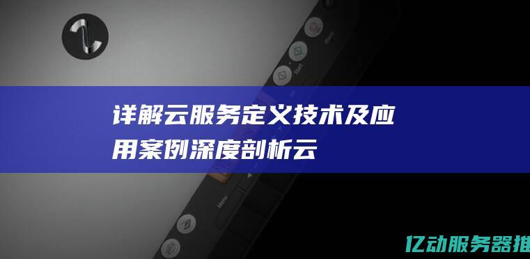 详解云服务：定义、技术及应用案例深度剖析 (云服务怎么理解)