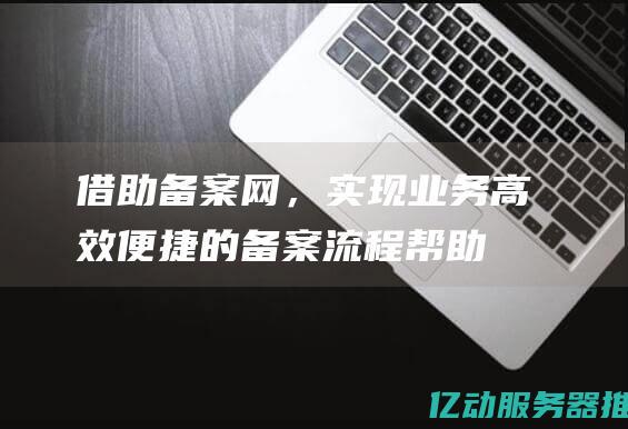 借助备案网，实现业务高效便捷的备案流程 (帮助备案)