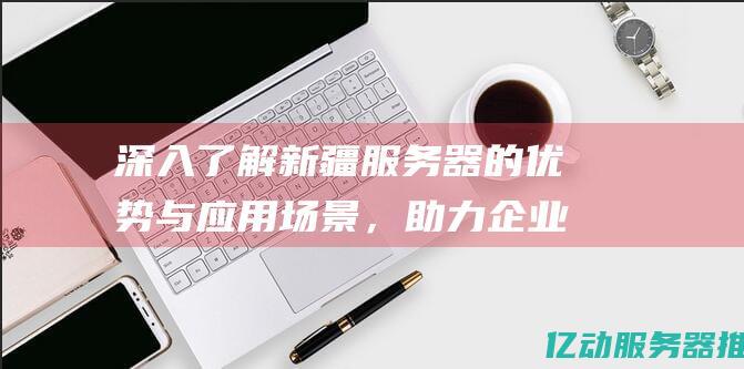 深入了解新疆服务器的优势与应用场景，助力企业数字化转型 (深入了解新疆地方史)