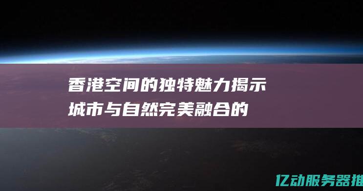 香港空间的独特魅力：揭示城市与自然完美融合的奥秘 (香港空间好不好)