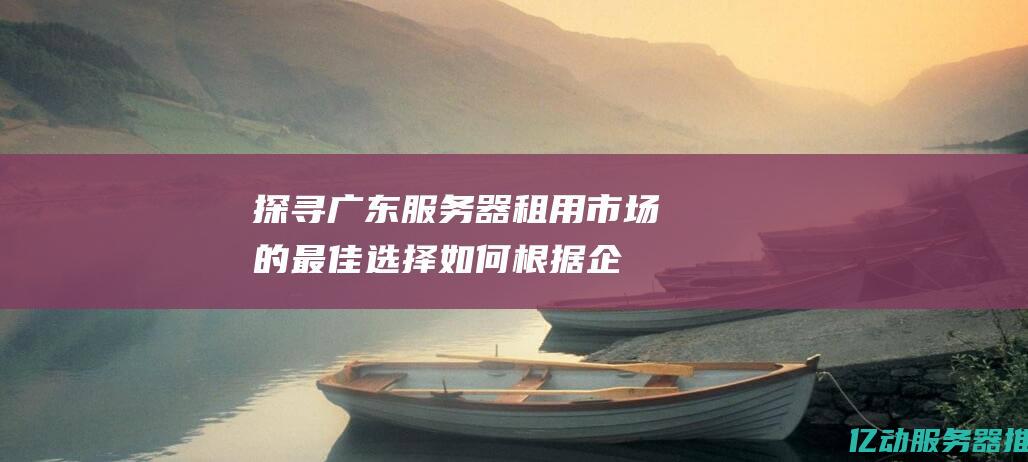 探寻广东服务器租用市场的最佳选择：如何根据企业需求挑选合适的服务器 (探寻广东服务区的意义)