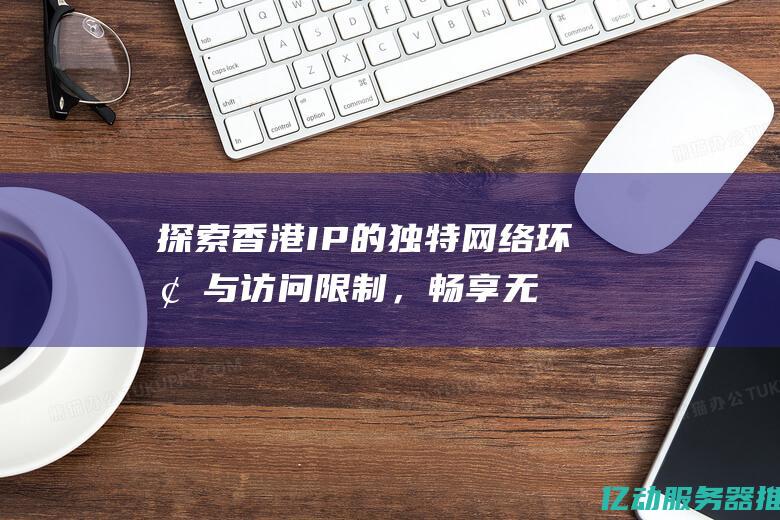 探索香港IP的独特网络环境与访问限制，畅享无缝连接的互联网体验 (探索香港的旅行vlog)