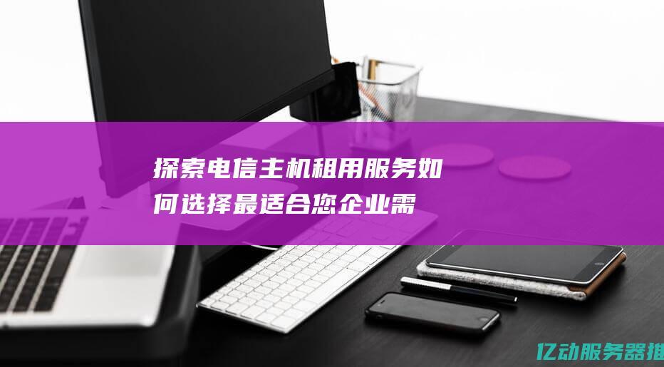 探索电信主机租用服务：如何选择最适合您企业需求的解决方案 (电信网络主机)