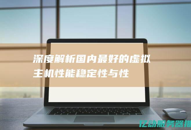 深度解析国内最好的虚拟主机：性能、稳定性与性价比全面对比 (深度解析国内研究现状)