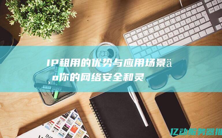 IP租用的优势与应用场景：为你的网络安全和灵活性保驾护航 (ip租借)