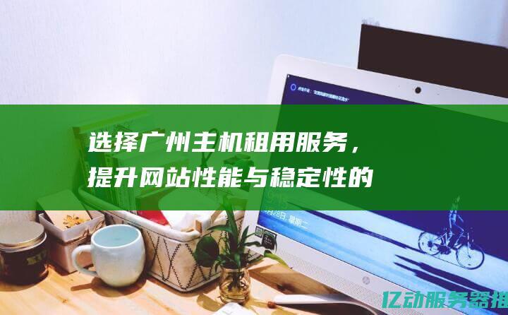 选择广州主机租用服务，提升网站性能与稳定性的最佳解决方案 (选择广州主机怎么选)