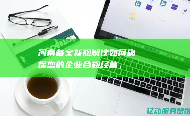 河南备案新规解读：如何确保您的企业合规经营，避免潜在风险 (河南 备案)