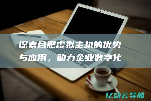 探索合肥虚拟主机的优势与应用，助力企业数字化转型 (合肥虚拟现实)