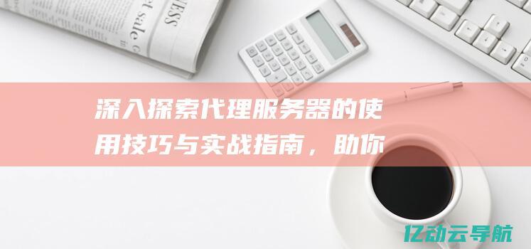 深入探索代理服务器的使用技巧与实战指南，助你实现网络隐私保护与访问控制 (进行深入探索)