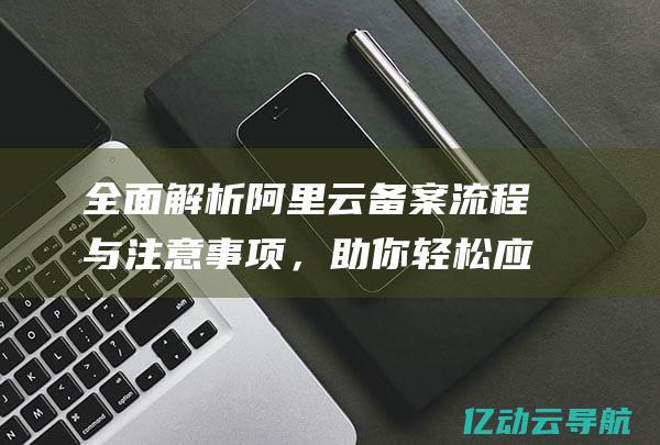 全面解析阿里云备案流程与注意事项，助你轻松应对网站备案挑战 (全面解析阿里云盘资源)