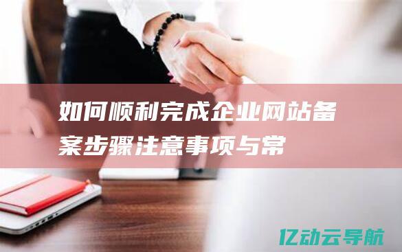 如何顺利完成企业网站备案：步骤、注意事项与常见问题答 (如何顺利完成全年行业党建工作任务)