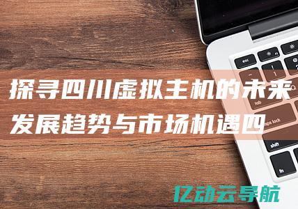 探寻四川虚拟主机的未来发展趋势与市场机遇 (四川省虚拟仿真实验教学中心)