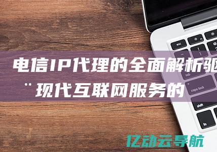 电信IP代理的全面解析：驱动现代互联网服务的关键技术 (电信ip代理地址)