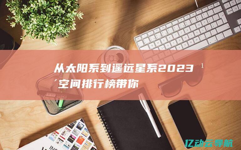 从太阳系到遥远星系：2023年空间排行榜带你领略星际探索的新高度 (从太阳系到遥远星系ppt)