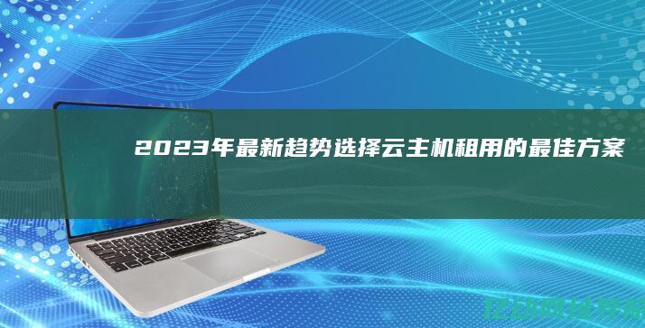 2023年最新趋势：选择云主机租用的最佳方案与实用指南 (2023年最火的歌曲)